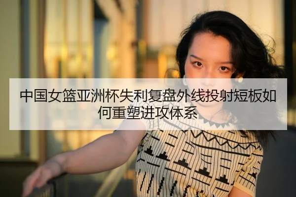 中国女篮亚洲杯失利复盘外线投射短板如何重塑进攻体系